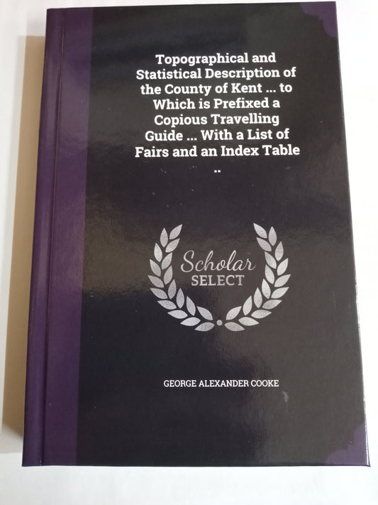 Topographical and Statistical Description of the County of Kent ... to Which is Prefixed a Copious Travelling Guide ... With a List of Fairs and an Index Table ..